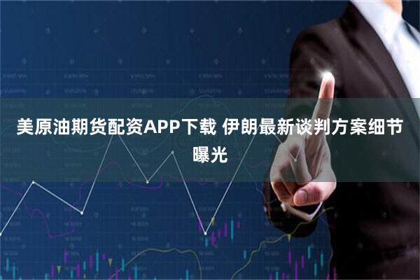美原油期货配资APP下载 伊朗最新谈判方案细节曝光
