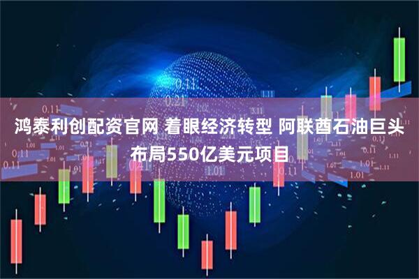 鸿泰利创配资官网 着眼经济转型 阿联酋石油巨头布局550亿美元项目