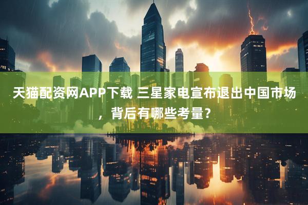 天猫配资网APP下载 三星家电宣布退出中国市场，背后有哪些考量？