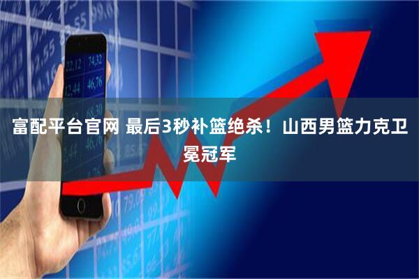 富配平台官网 最后3秒补篮绝杀！山西男篮力克卫冕冠军