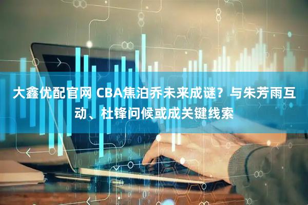 大鑫优配官网 CBA焦泊乔未来成谜？与朱芳雨互动、杜锋问候或成关键线索