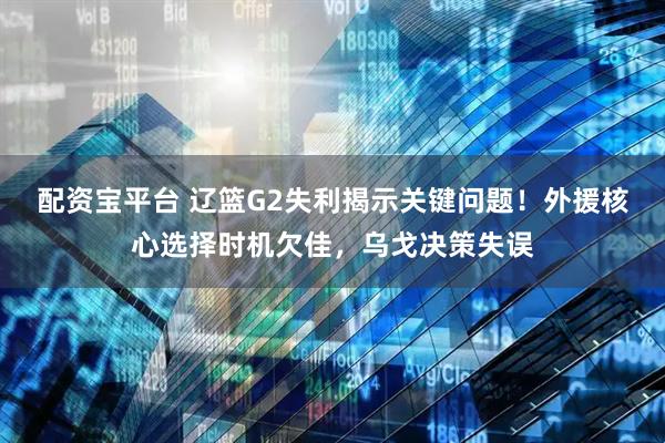 配资宝平台 辽篮G2失利揭示关键问题！外援核心选择时机欠佳，乌戈决策失误