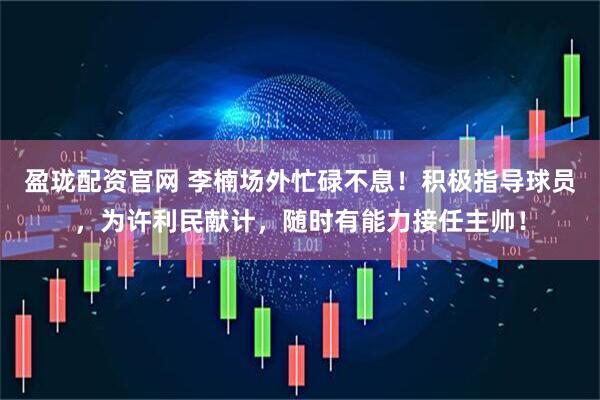 盈珑配资官网 李楠场外忙碌不息！积极指导球员，为许利民献计，随时有能力接任主帅！