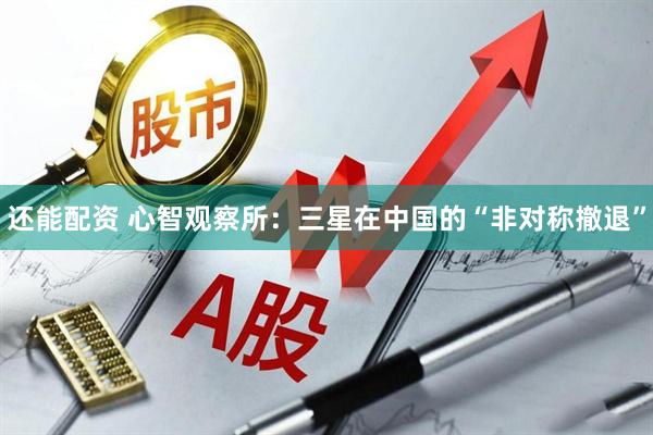 还能配资 心智观察所：三星在中国的“非对称撤退”