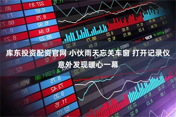 库东投资配资官网 小伙雨天忘关车窗 打开记录仪意外发现暖心一幕