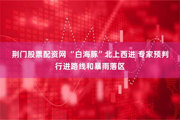 荆门股票配资网 “白海豚”北上西进 专家预判行进路线和暴雨落区