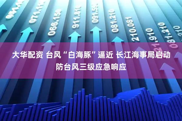 大华配资 台风“白海豚”逼近 长江海事局启动防台风三级应急响应