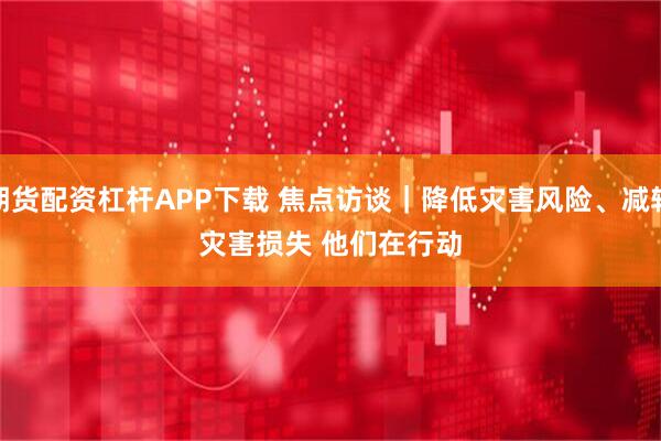 期货配资杠杆APP下载 焦点访谈｜降低灾害风险、减轻灾害损失 他们在行动