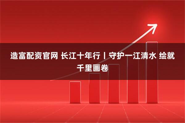 造富配资官网 长江十年行丨守护一江清水 绘就千里画卷