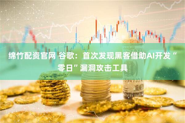绵竹配资官网 谷歌：首次发现黑客借助AI开发“零日”漏洞攻击工具