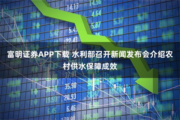 富明证券APP下载 水利部召开新闻发布会介绍农村供水保障成效