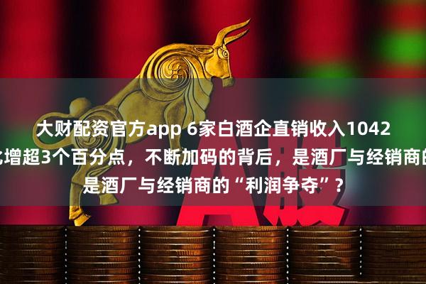 大财配资官方app 6家白酒企直销收入1042亿元，营收占比增超3个百分点，不断加码的背后，是酒厂与经销商的“利润争夺”？