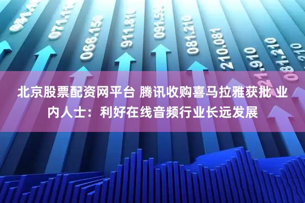 北京股票配资网平台 腾讯收购喜马拉雅获批 业内人士：利好在线音频行业长远发展