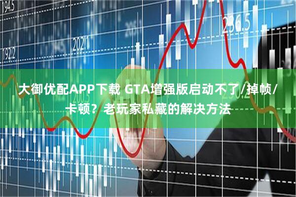 大御优配APP下载 GTA增强版启动不了/掉帧/卡顿？老玩家私藏的解决方法
