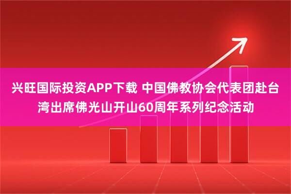 兴旺国际投资APP下载 中国佛教协会代表团赴台湾出席佛光山开山60周年系列纪念活动