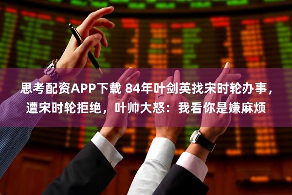 思考配资APP下载 84年叶剑英找宋时轮办事,遭宋时轮拒绝,叶帅大怒:我看你是嫌麻烦