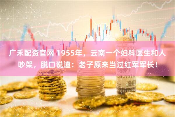 广禾配资官网 1955年，云南一个妇科医生和人吵架，脱口说道：老子原来当过红军军长！