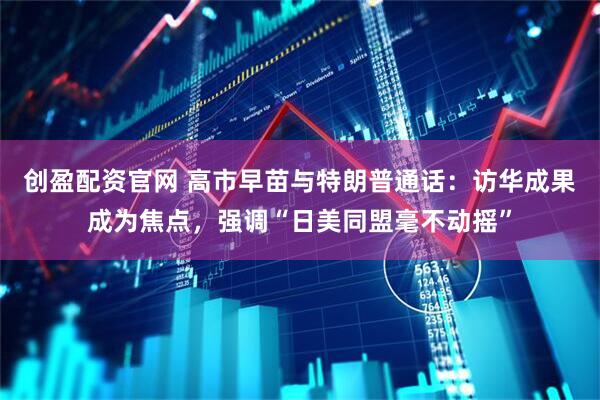 创盈配资官网 高市早苗与特朗普通话：访华成果成为焦点，强调“日美同盟毫不动摇”